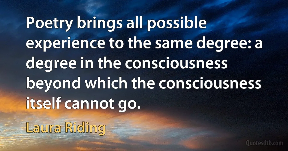 Poetry brings all possible experience to the same degree: a degree in the consciousness beyond which the consciousness itself cannot go. (Laura Riding)