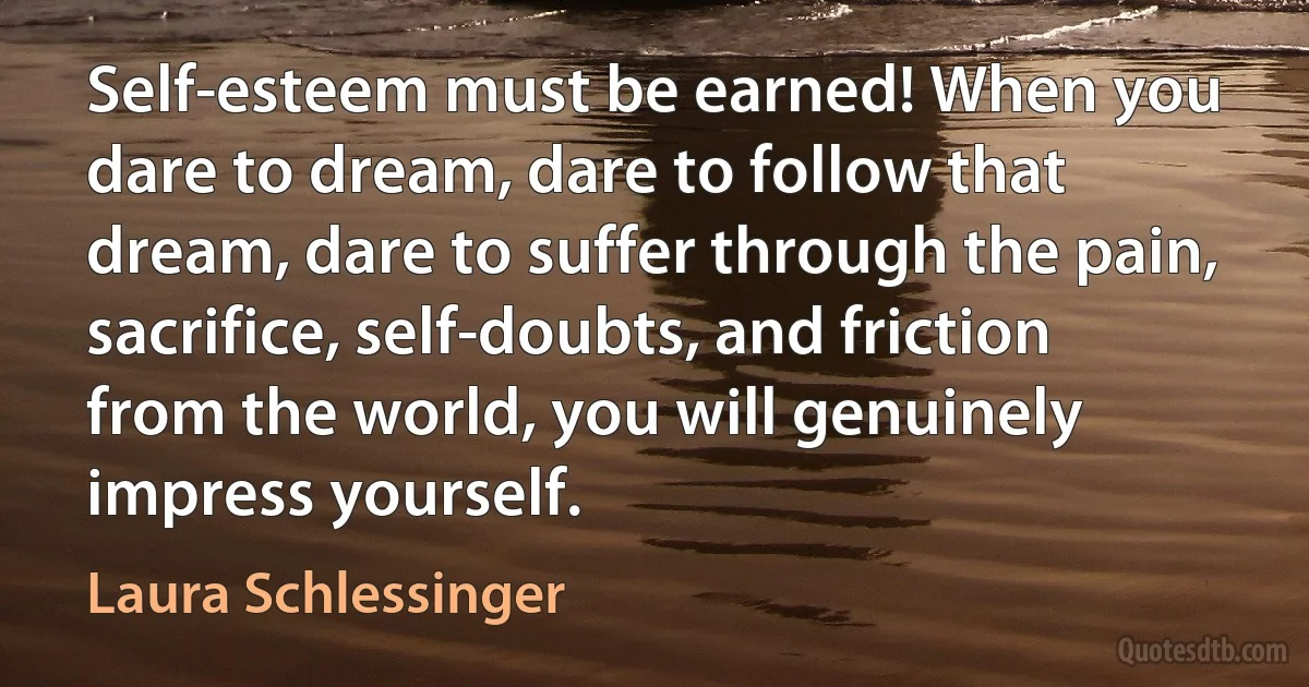 Self-esteem must be earned! When you dare to dream, dare to follow that dream, dare to suffer through the pain, sacrifice, self-doubts, and friction from the world, you will genuinely impress yourself. (Laura Schlessinger)