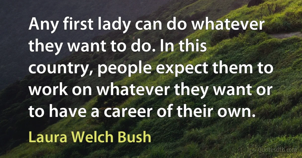 Any first lady can do whatever they want to do. In this country, people expect them to work on whatever they want or to have a career of their own. (Laura Welch Bush)