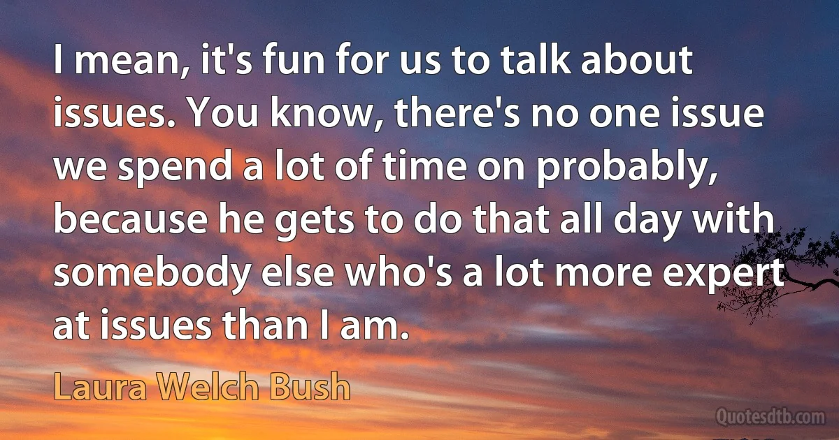 I mean, it's fun for us to talk about issues. You know, there's no one issue we spend a lot of time on probably, because he gets to do that all day with somebody else who's a lot more expert at issues than I am. (Laura Welch Bush)