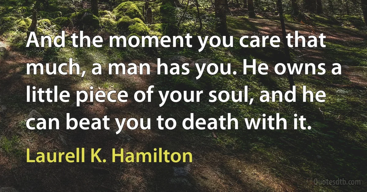 And the moment you care that much, a man has you. He owns a little piece of your soul, and he can beat you to death with it. (Laurell K. Hamilton)