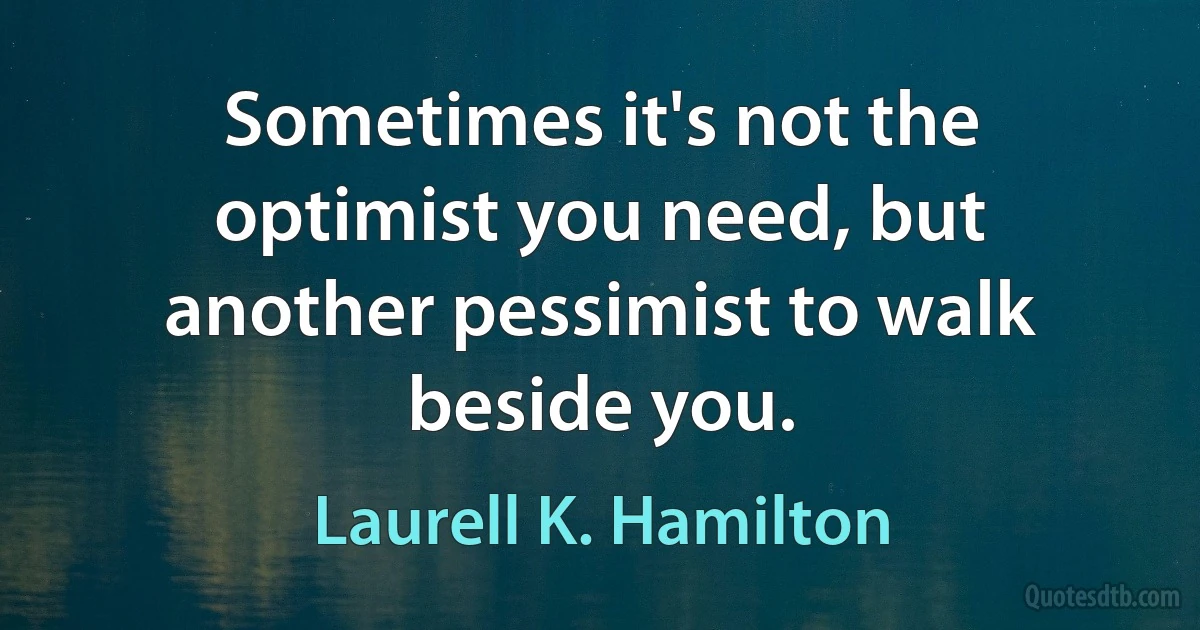 Sometimes it's not the optimist you need, but another pessimist to walk beside you. (Laurell K. Hamilton)