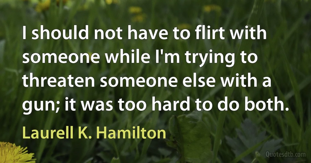 I should not have to flirt with someone while I'm trying to threaten someone else with a gun; it was too hard to do both. (Laurell K. Hamilton)