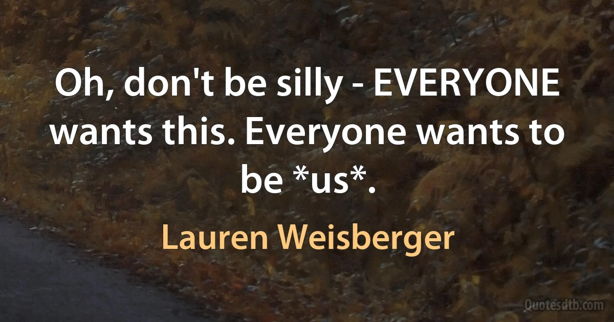 Oh, don't be silly - EVERYONE wants this. Everyone wants to be *us*. (Lauren Weisberger)