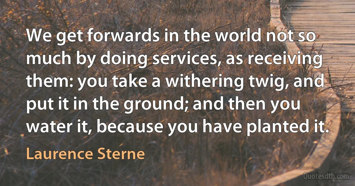 We get forwards in the world not so much by doing services, as receiving them: you take a withering twig, and put it in the ground; and then you water it, because you have planted it. (Laurence Sterne)