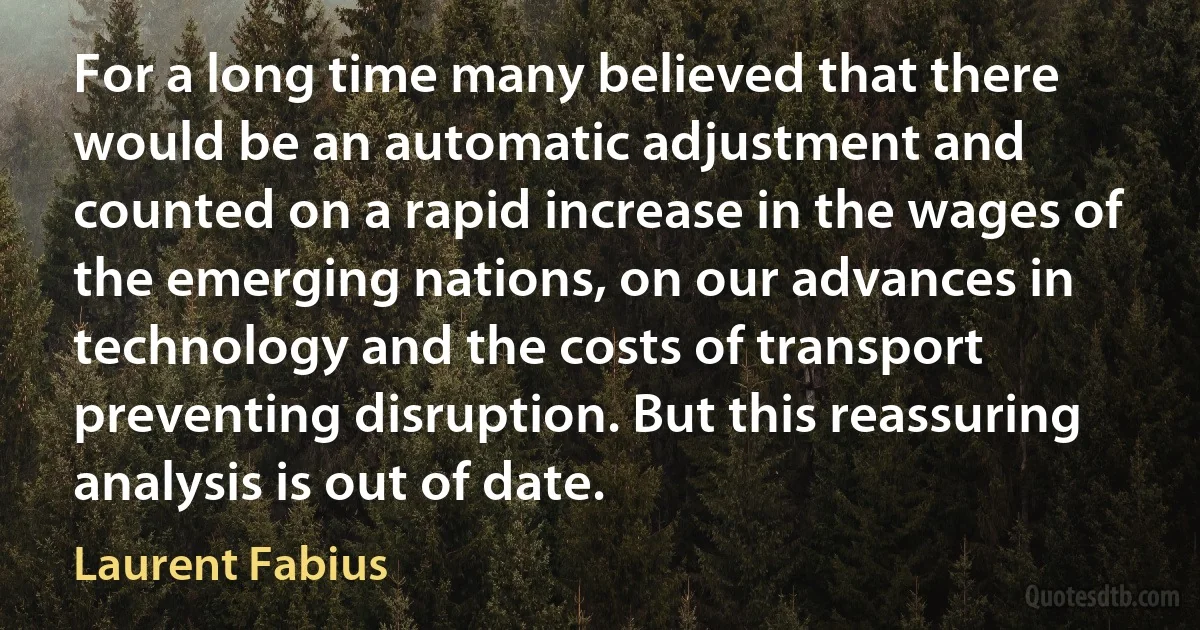 For a long time many believed that there would be an automatic adjustment and counted on a rapid increase in the wages of the emerging nations, on our advances in technology and the costs of transport preventing disruption. But this reassuring analysis is out of date. (Laurent Fabius)