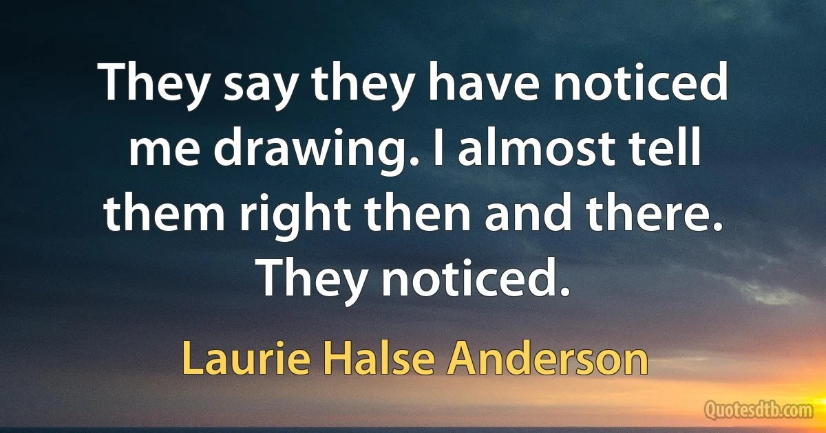 They say they have noticed me drawing. I almost tell them right then and there. They noticed. (Laurie Halse Anderson)