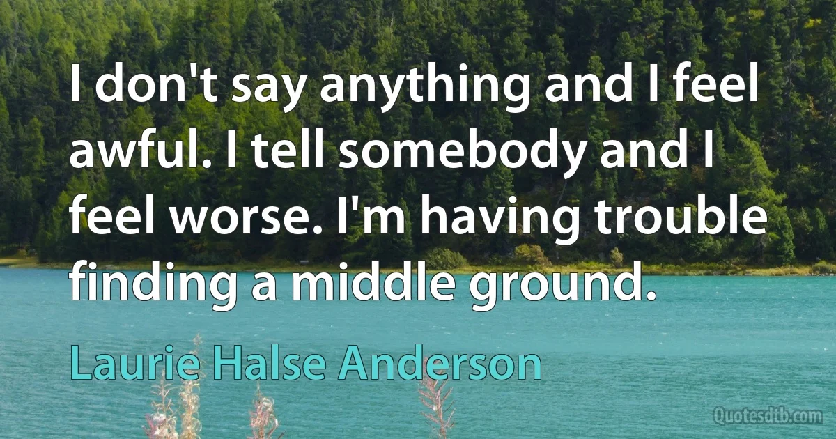 I don't say anything and I feel awful. I tell somebody and I feel worse. I'm having trouble finding a middle ground. (Laurie Halse Anderson)