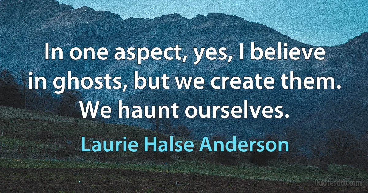 In one aspect, yes, I believe in ghosts, but we create them. We haunt ourselves. (Laurie Halse Anderson)