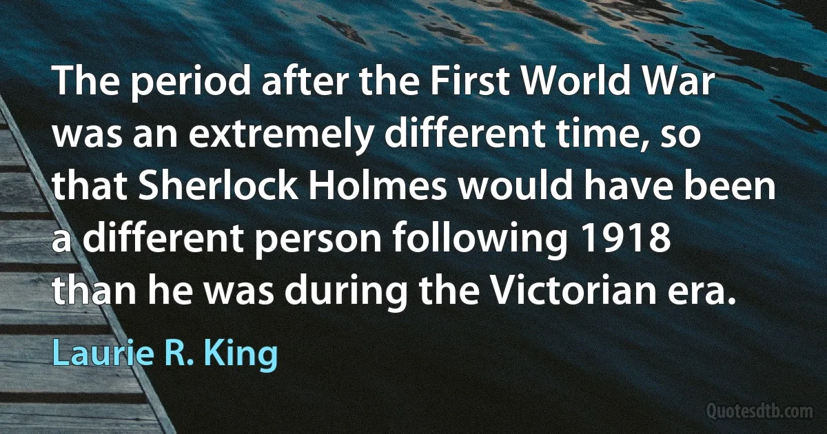 The period after the First World War was an extremely different time, so that Sherlock Holmes would have been a different person following 1918 than he was during the Victorian era. (Laurie R. King)