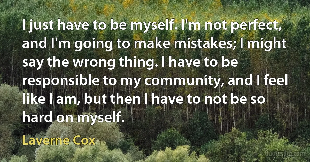 I just have to be myself. I'm not perfect, and I'm going to make mistakes; I might say the wrong thing. I have to be responsible to my community, and I feel like I am, but then I have to not be so hard on myself. (Laverne Cox)