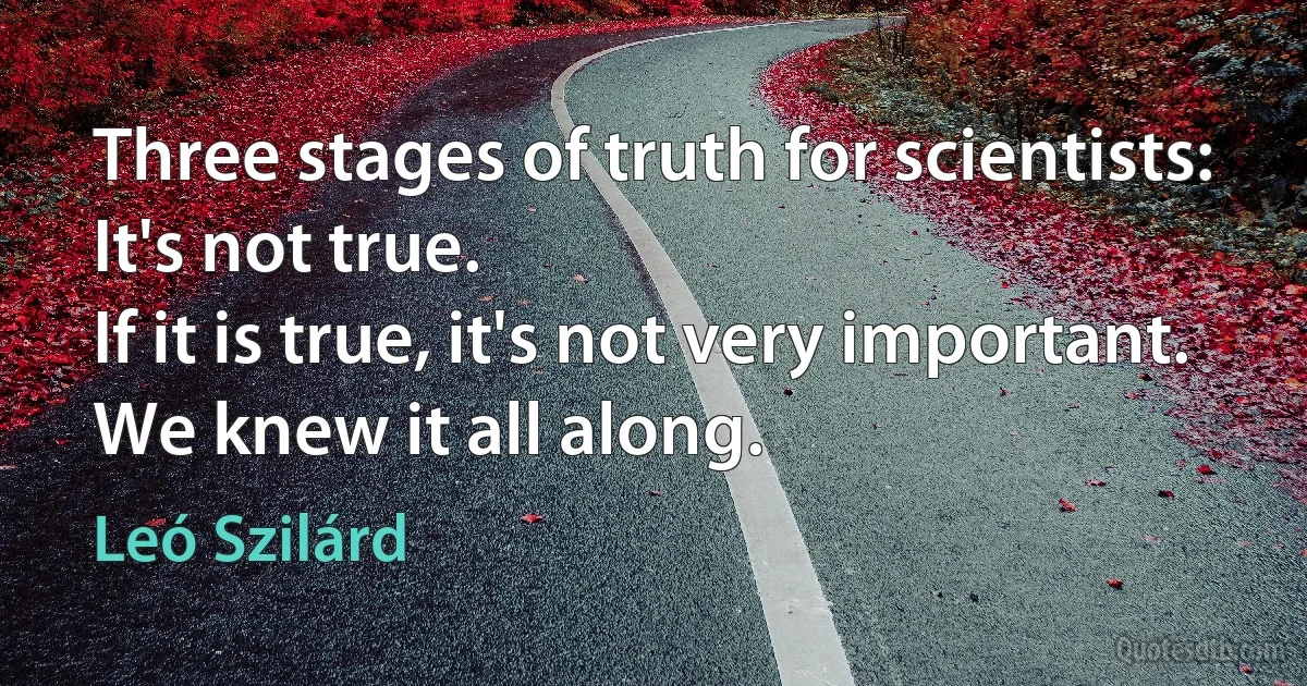 Three stages of truth for scientists: 
It's not true. 
If it is true, it's not very important. 
We knew it all along. (Leó Szilárd)