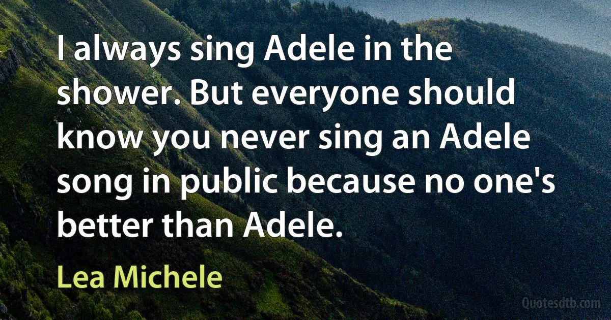 I always sing Adele in the shower. But everyone should know you never sing an Adele song in public because no one's better than Adele. (Lea Michele)