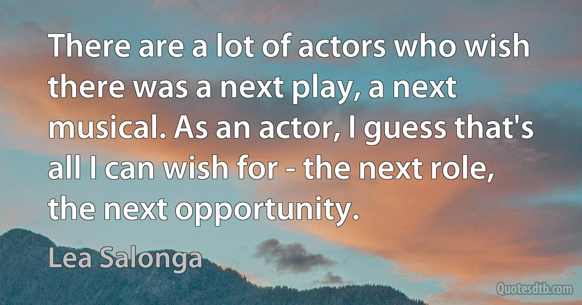 There are a lot of actors who wish there was a next play, a next musical. As an actor, I guess that's all I can wish for - the next role, the next opportunity. (Lea Salonga)