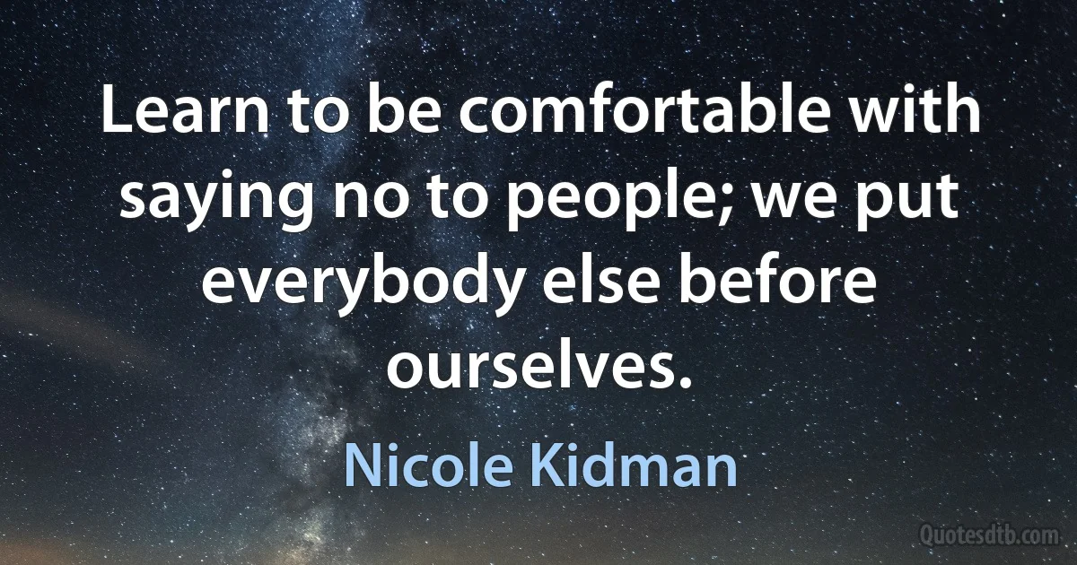 Learn to be comfortable with saying no to people; we put everybody else before ourselves. (Nicole Kidman)