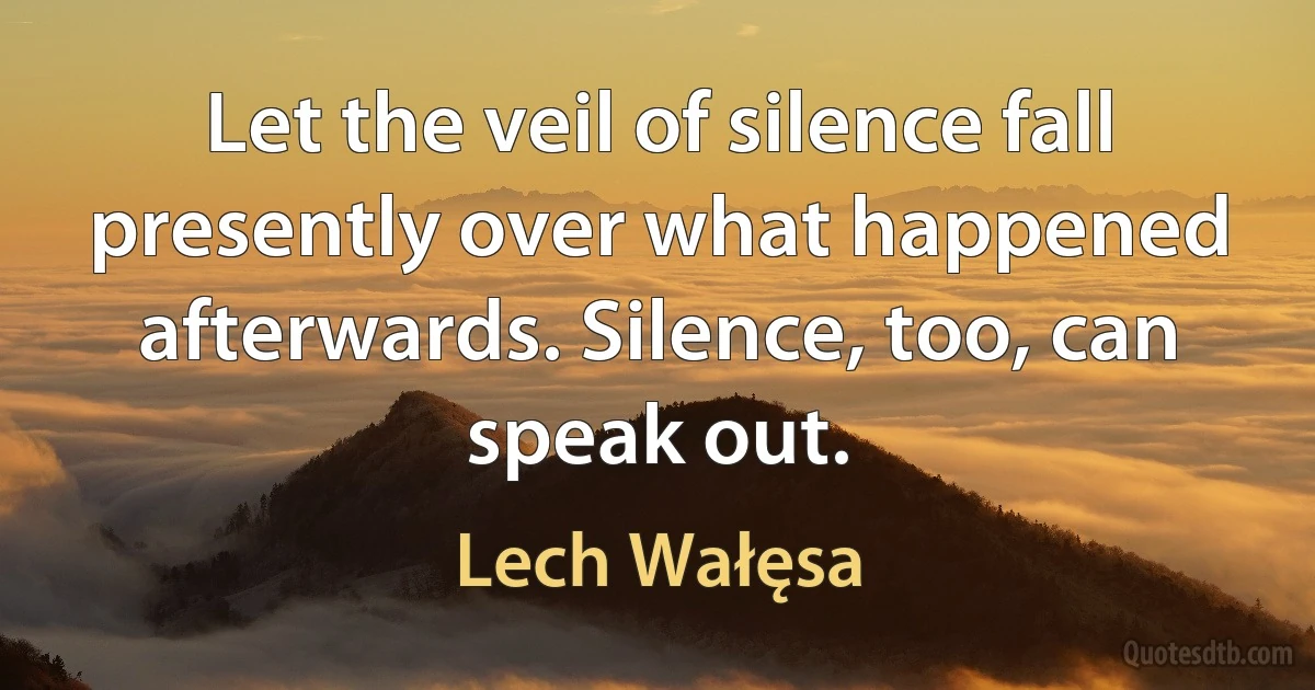 Let the veil of silence fall presently over what happened afterwards. Silence, too, can speak out. (Lech Wałęsa)