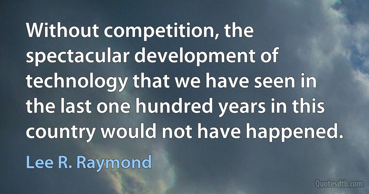 Without competition, the spectacular development of technology that we have seen in the last one hundred years in this country would not have happened. (Lee R. Raymond)