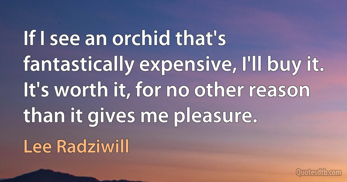 If I see an orchid that's fantastically expensive, I'll buy it. It's worth it, for no other reason than it gives me pleasure. (Lee Radziwill)