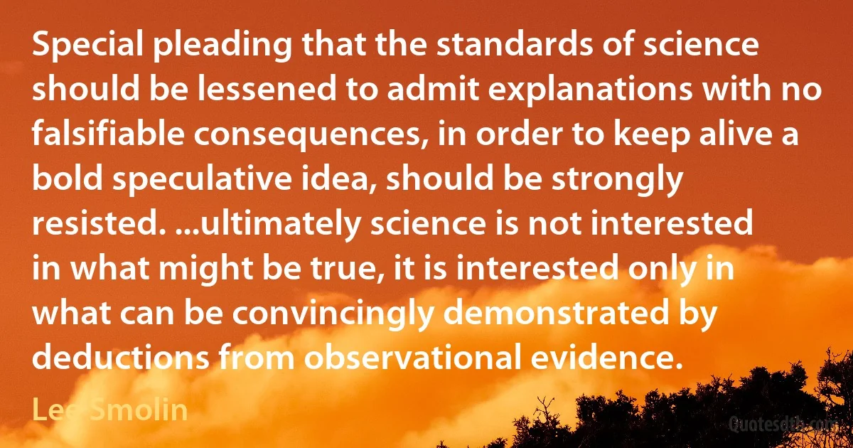 Special pleading that the standards of science should be lessened to admit explanations with no falsifiable consequences, in order to keep alive a bold speculative idea, should be strongly resisted. ...ultimately science is not interested in what might be true, it is interested only in what can be convincingly demonstrated by deductions from observational evidence. (Lee Smolin)