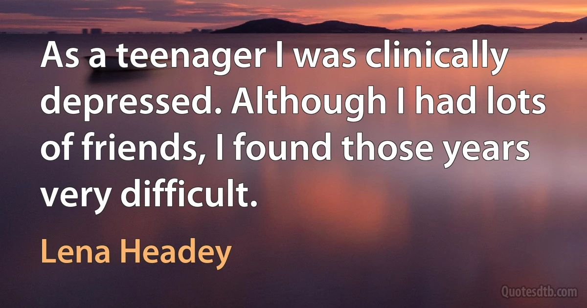 As a teenager I was clinically depressed. Although I had lots of friends, I found those years very difficult. (Lena Headey)