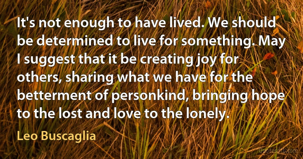 It's not enough to have lived. We should be determined to live for something. May I suggest that it be creating joy for others, sharing what we have for the betterment of personkind, bringing hope to the lost and love to the lonely. (Leo Buscaglia)