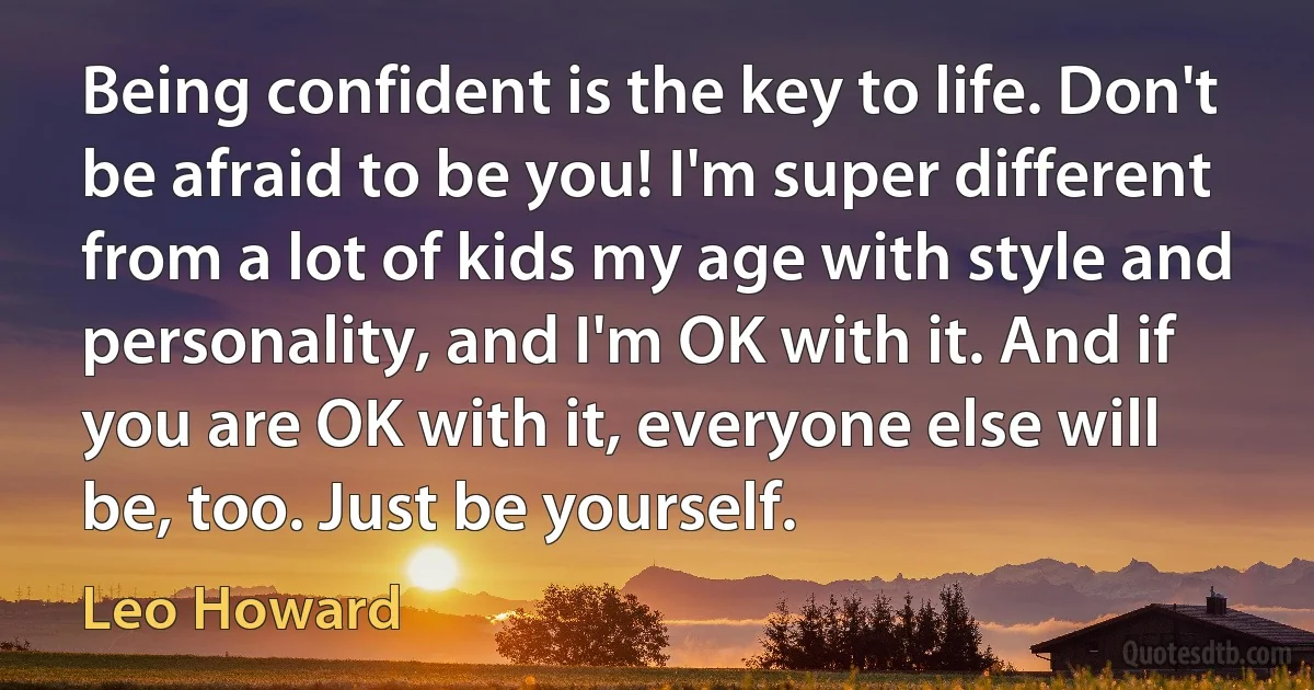 Being confident is the key to life. Don't be afraid to be you! I'm super different from a lot of kids my age with style and personality, and I'm OK with it. And if you are OK with it, everyone else will be, too. Just be yourself. (Leo Howard)