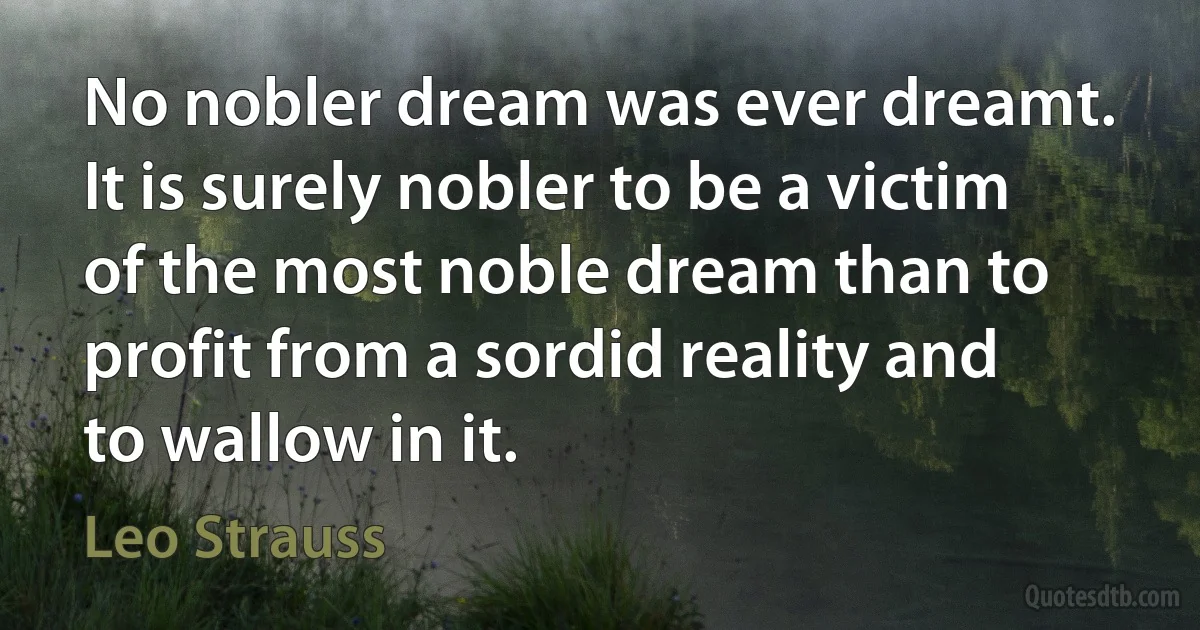 No nobler dream was ever dreamt. It is surely nobler to be a victim of the most noble dream than to profit from a sordid reality and to wallow in it. (Leo Strauss)