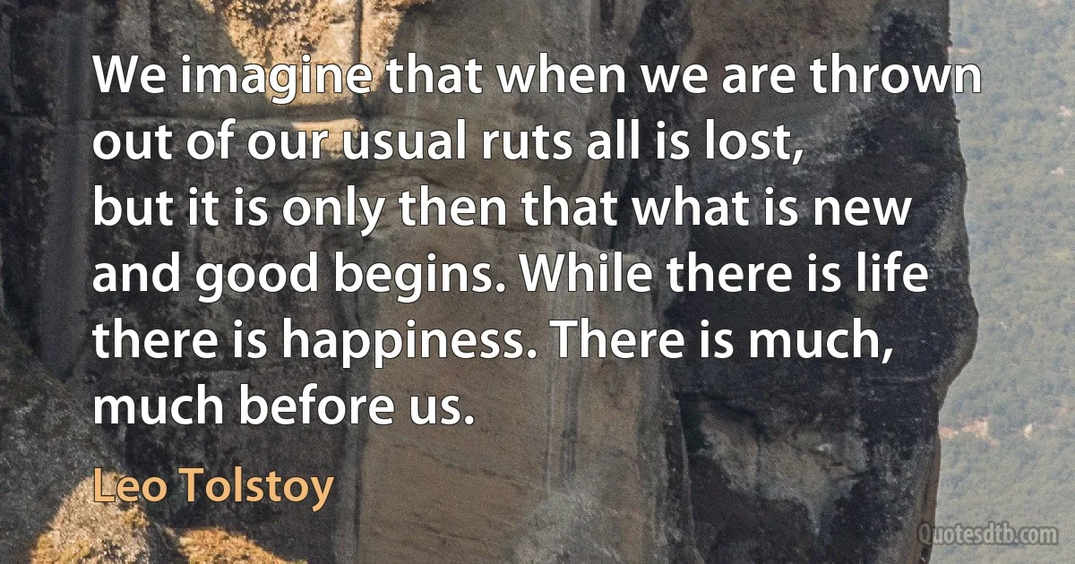 We imagine that when we are thrown out of our usual ruts all is lost, but it is only then that what is new and good begins. While there is life there is happiness. There is much, much before us. (Leo Tolstoy)