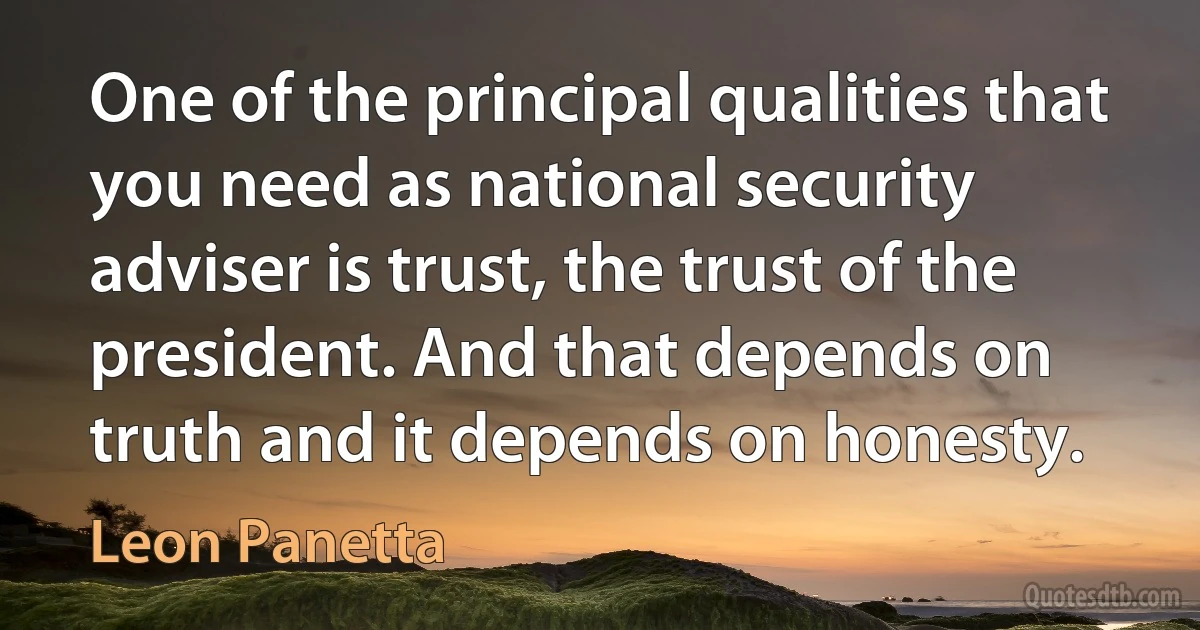 One of the principal qualities that you need as national security adviser is trust, the trust of the president. And that depends on truth and it depends on honesty. (Leon Panetta)