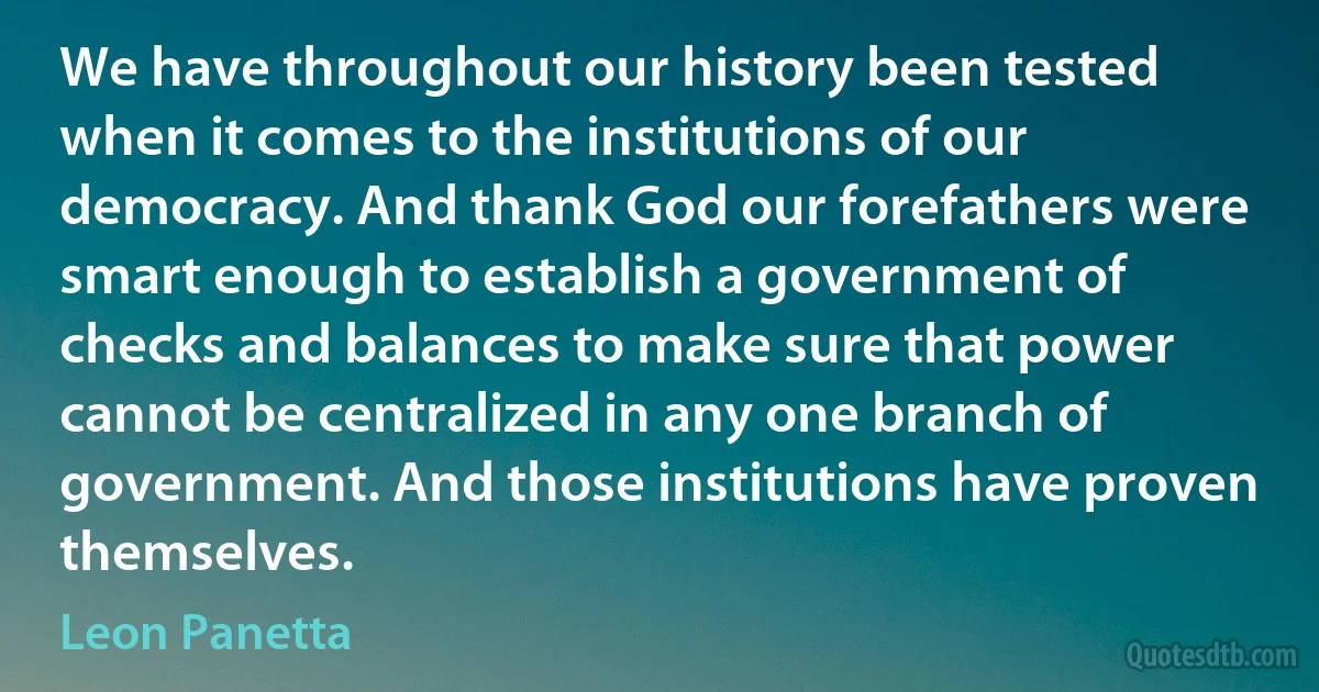 We have throughout our history been tested when it comes to the institutions of our democracy. And thank God our forefathers were smart enough to establish a government of checks and balances to make sure that power cannot be centralized in any one branch of government. And those institutions have proven themselves. (Leon Panetta)