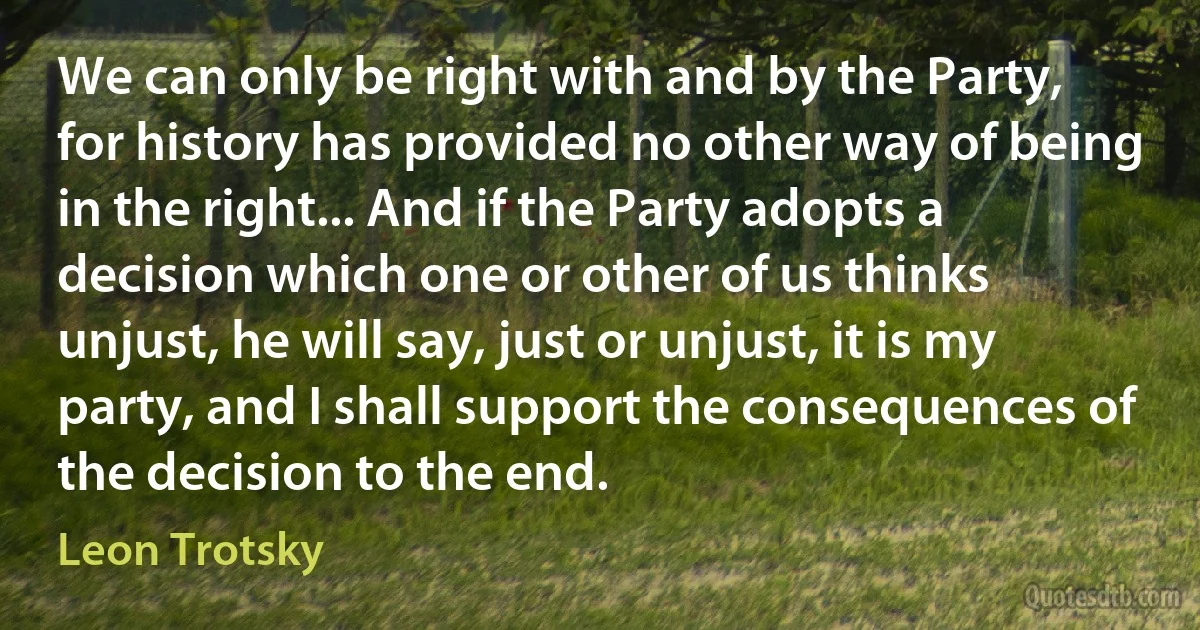 We can only be right with and by the Party, for history has provided no other way of being in the right... And if the Party adopts a decision which one or other of us thinks unjust, he will say, just or unjust, it is my party, and I shall support the consequences of the decision to the end. (Leon Trotsky)