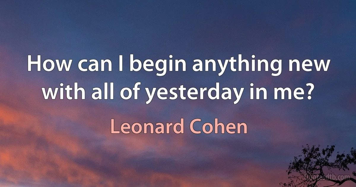 How can I begin anything new with all of yesterday in me? (Leonard Cohen)