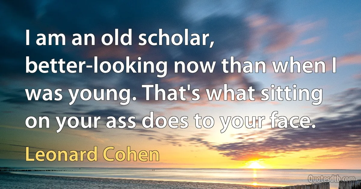 I am an old scholar, better-looking now than when I was young. That's what sitting on your ass does to your face. (Leonard Cohen)