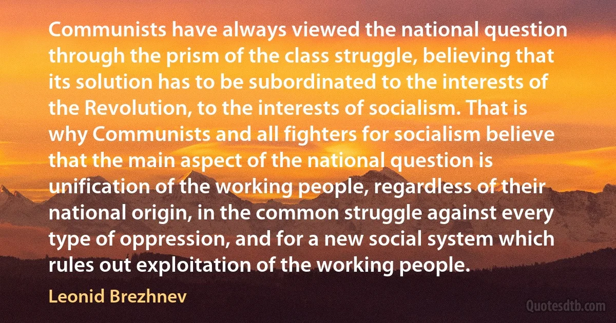 Communists have always viewed the national question through the prism of the class struggle, believing that its solution has to be subordinated to the interests of the Revolution, to the interests of socialism. That is why Communists and all fighters for socialism believe that the main aspect of the national question is unification of the working people, regardless of their national origin, in the common struggle against every type of oppression, and for a new social system which rules out exploitation of the working people. (Leonid Brezhnev)