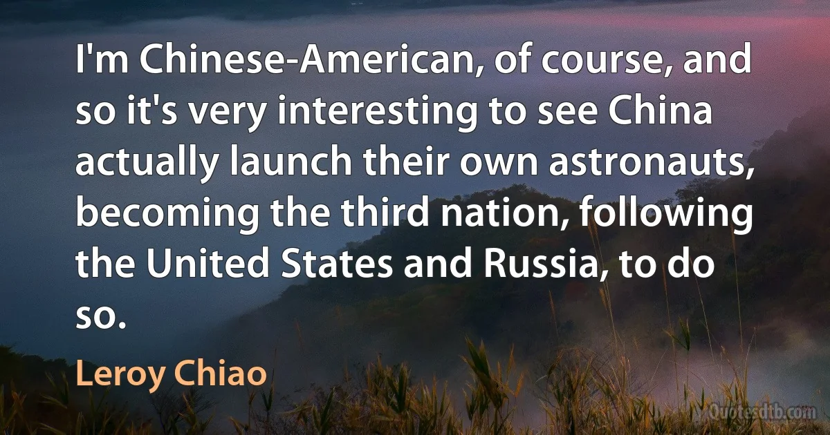 I'm Chinese-American, of course, and so it's very interesting to see China actually launch their own astronauts, becoming the third nation, following the United States and Russia, to do so. (Leroy Chiao)