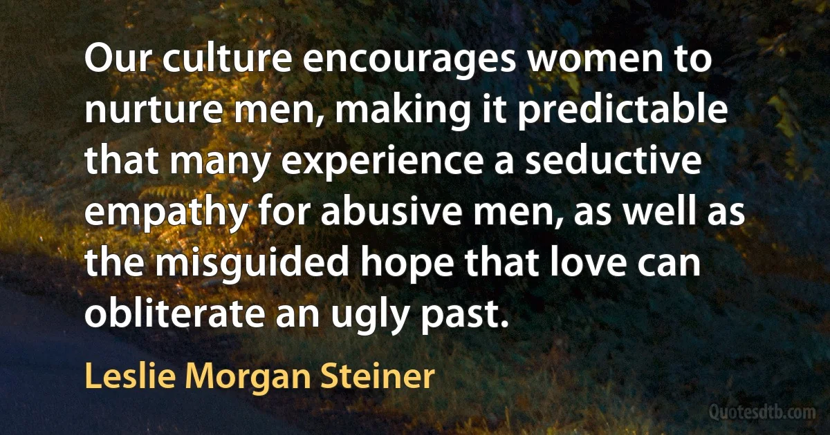 Our culture encourages women to nurture men, making it predictable that many experience a seductive empathy for abusive men, as well as the misguided hope that love can obliterate an ugly past. (Leslie Morgan Steiner)