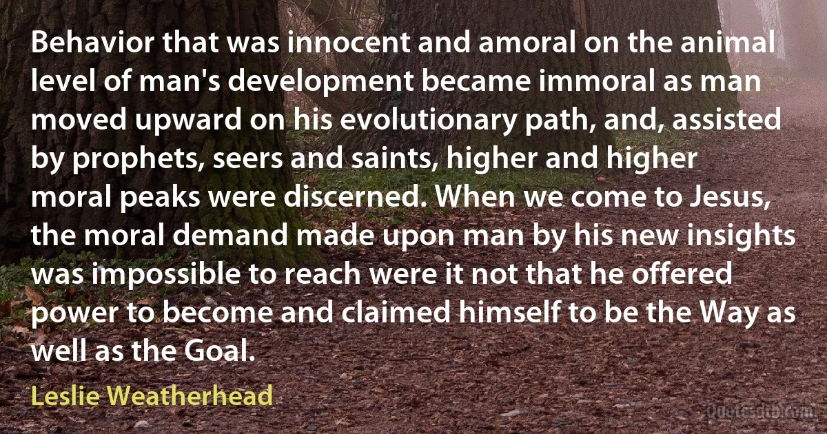 Behavior that was innocent and amoral on the animal level of man's development became immoral as man moved upward on his evolutionary path, and, assisted by prophets, seers and saints, higher and higher moral peaks were discerned. When we come to Jesus, the moral demand made upon man by his new insights was impossible to reach were it not that he offered power to become and claimed himself to be the Way as well as the Goal. (Leslie Weatherhead)