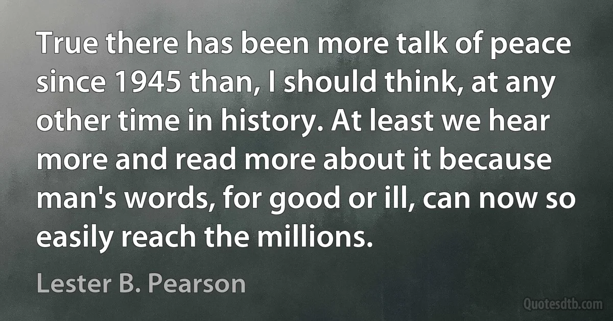 True there has been more talk of peace since 1945 than, I should think, at any other time in history. At least we hear more and read more about it because man's words, for good or ill, can now so easily reach the millions. (Lester B. Pearson)