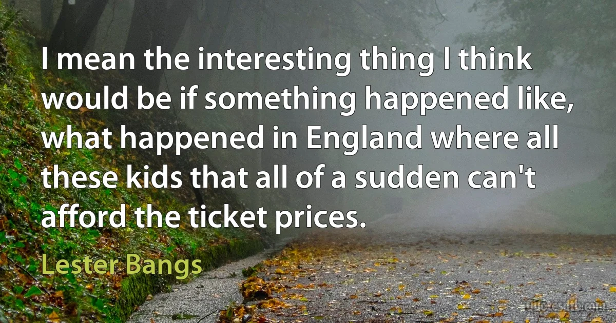 I mean the interesting thing I think would be if something happened like, what happened in England where all these kids that all of a sudden can't afford the ticket prices. (Lester Bangs)