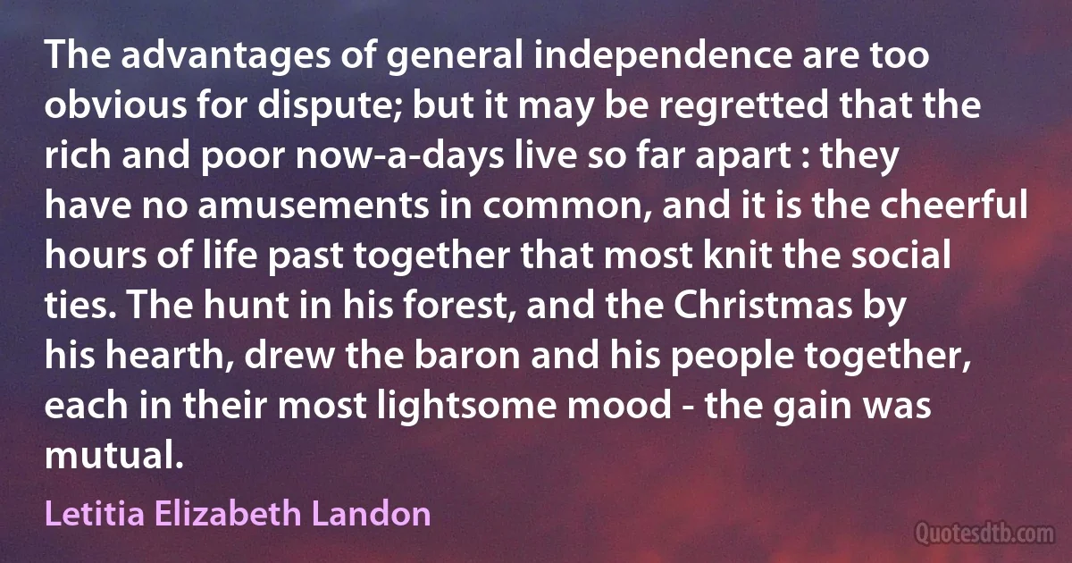 The advantages of general independence are too obvious for dispute; but it may be regretted that the rich and poor now-a-days live so far apart : they have no amusements in common, and it is the cheerful hours of life past together that most knit the social ties. The hunt in his forest, and the Christmas by his hearth, drew the baron and his people together, each in their most lightsome mood - the gain was mutual. (Letitia Elizabeth Landon)