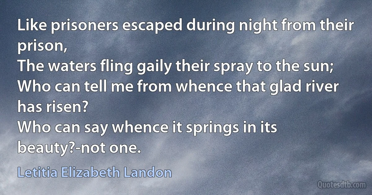 Like prisoners escaped during night from their prison,
The waters fling gaily their spray to the sun;
Who can tell me from whence that glad river has risen?
Who can say whence it springs in its beauty?-not one. (Letitia Elizabeth Landon)