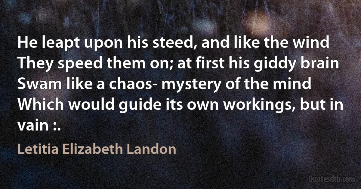 He leapt upon his steed, and like the wind
They speed them on; at first his giddy brain
Swam like a chaos- mystery of the mind
Which would guide its own workings, but in vain :. (Letitia Elizabeth Landon)