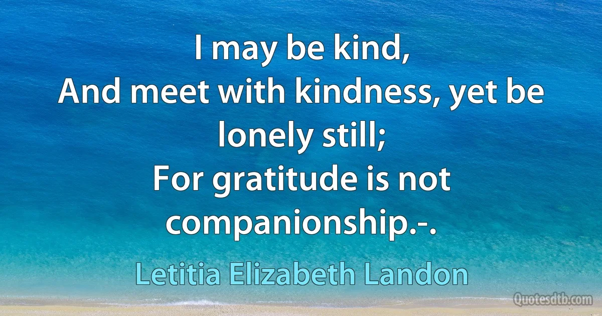 I may be kind,
And meet with kindness, yet be lonely still;
For gratitude is not companionship.-. (Letitia Elizabeth Landon)