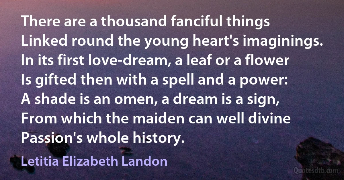 There are a thousand fanciful things
Linked round the young heart's imaginings.
In its first love-dream, a leaf or a flower
Is gifted then with a spell and a power:
A shade is an omen, a dream is a sign,
From which the maiden can well divine
Passion's whole history. (Letitia Elizabeth Landon)