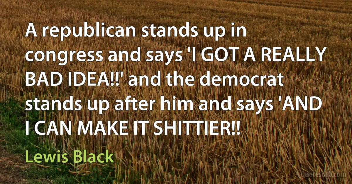 A republican stands up in congress and says 'I GOT A REALLY BAD IDEA!!' and the democrat stands up after him and says 'AND I CAN MAKE IT SHITTIER!! (Lewis Black)