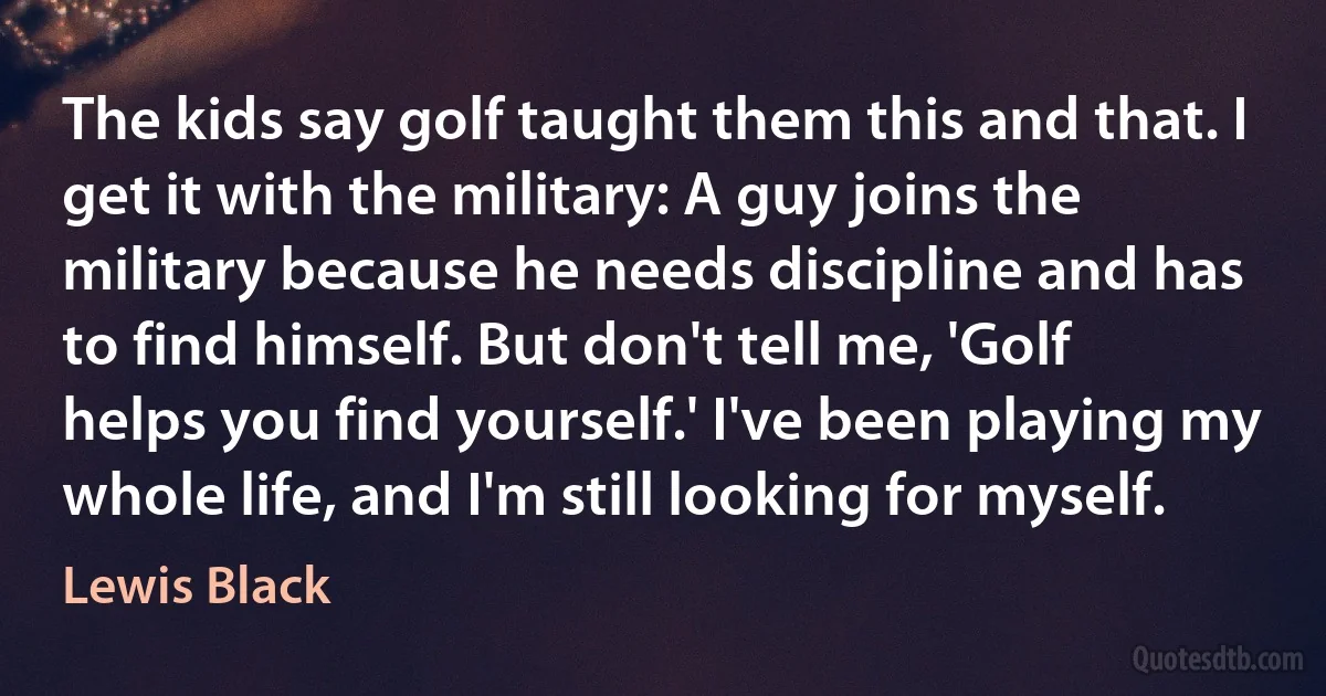 The kids say golf taught them this and that. I get it with the military: A guy joins the military because he needs discipline and has to find himself. But don't tell me, 'Golf helps you find yourself.' I've been playing my whole life, and I'm still looking for myself. (Lewis Black)