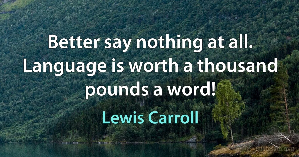 Better say nothing at all. Language is worth a thousand pounds a word! (Lewis Carroll)