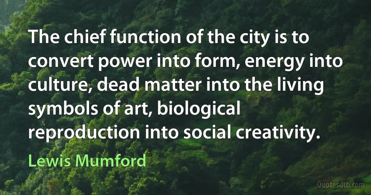 The chief function of the city is to convert power into form, energy into culture, dead matter into the living symbols of art, biological reproduction into social creativity. (Lewis Mumford)