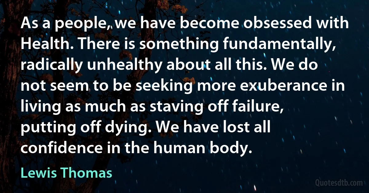 As a people, we have become obsessed with Health. There is something fundamentally, radically unhealthy about all this. We do not seem to be seeking more exuberance in living as much as staving off failure, putting off dying. We have lost all confidence in the human body. (Lewis Thomas)