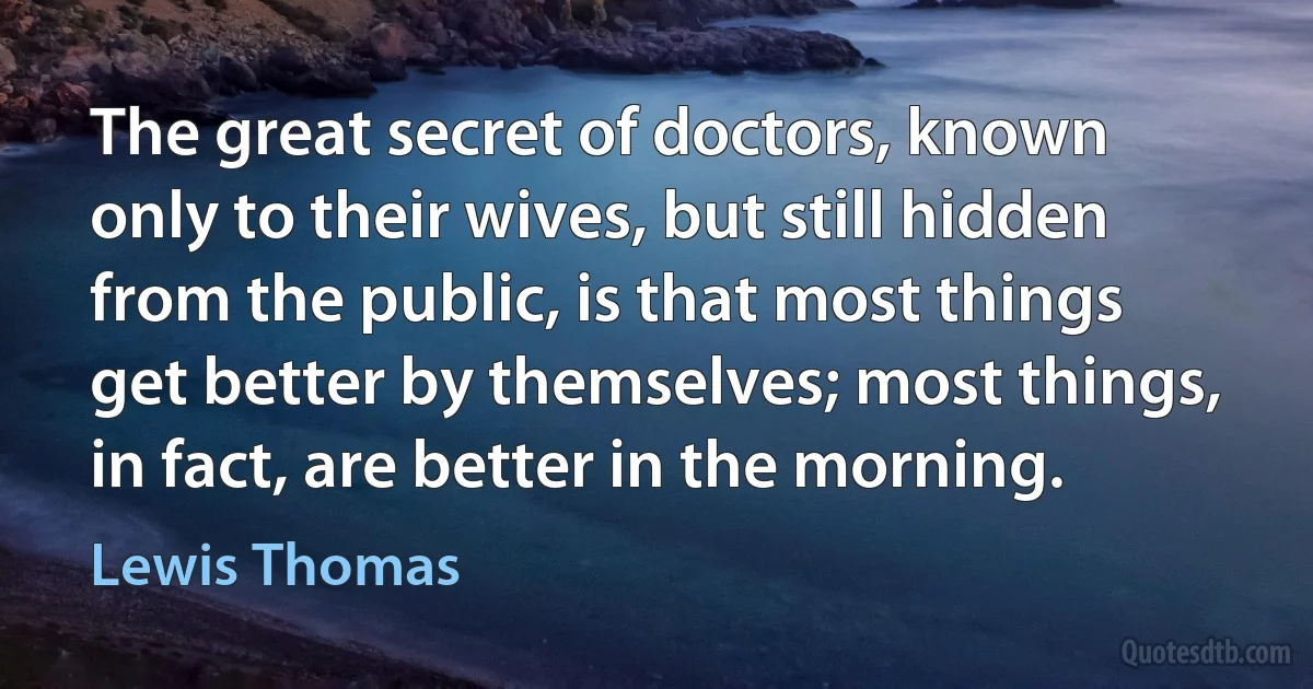 The great secret of doctors, known only to their wives, but still hidden from the public, is that most things get better by themselves; most things, in fact, are better in the morning. (Lewis Thomas)